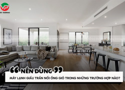 Nên dùng Máy lạnh giấu trần nối ống gió trong trường hợp nào?